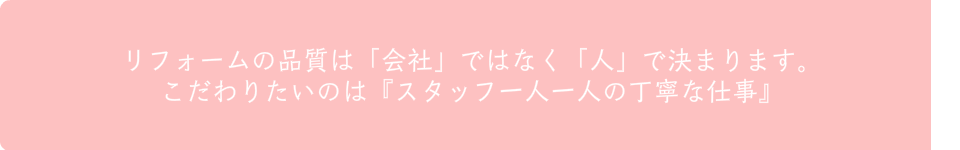 リフォームの品質は「会社」ではなく「人」で決まります。  こだわりたいのは『スタッフ一人一人の丁寧な仕事』